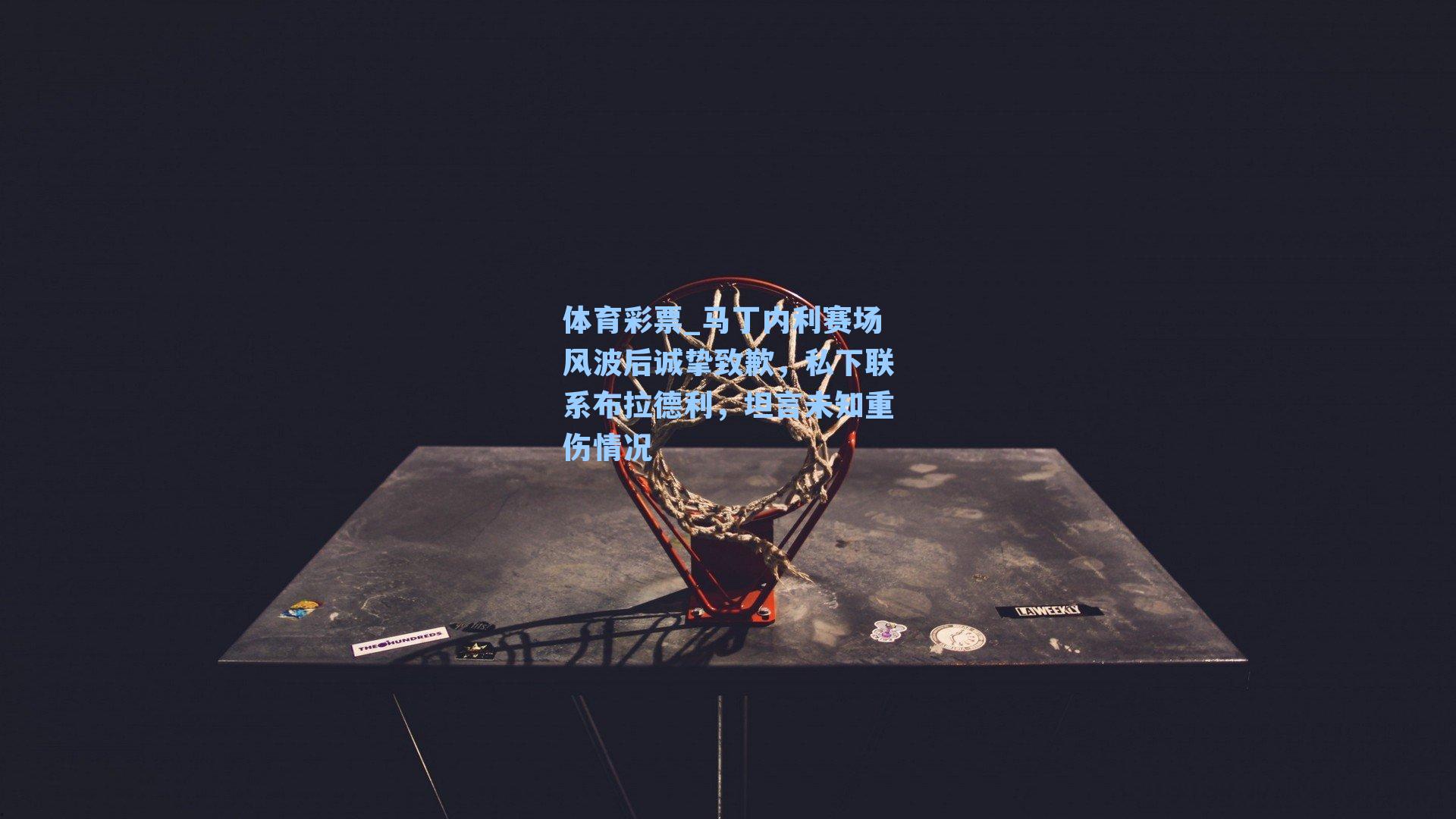 马丁内利赛场风波后诚挚致歉，私下联系布拉德利，坦言未知重伤情况