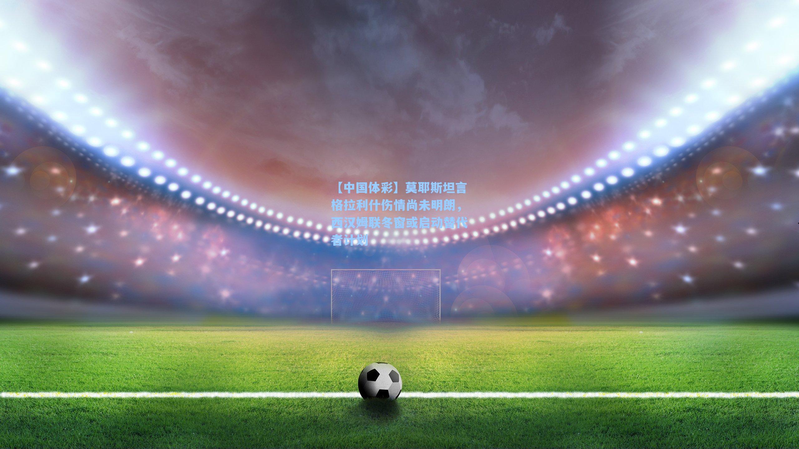 莫耶斯坦言格拉利什伤情尚未明朗，西汉姆联冬窗或启动替代者计划