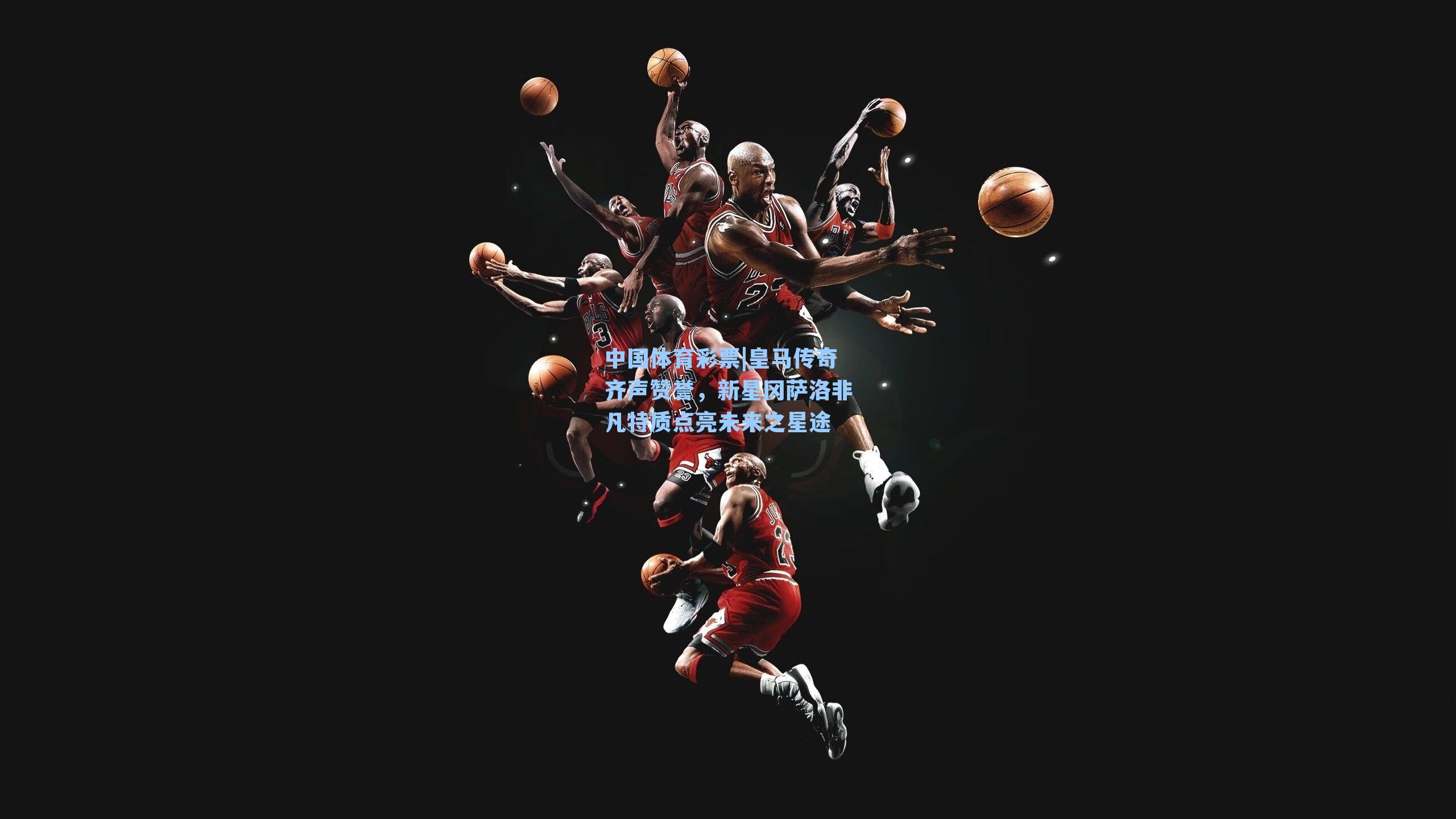 中国体育彩票|皇马传奇齐声赞誉，新星冈萨洛非凡特质点亮未来之星途